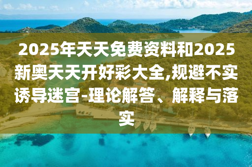 2025年天天免费资料和2025新奥天天开好彩大全,规避不实诱导迷宫-理论解答、解释与落实